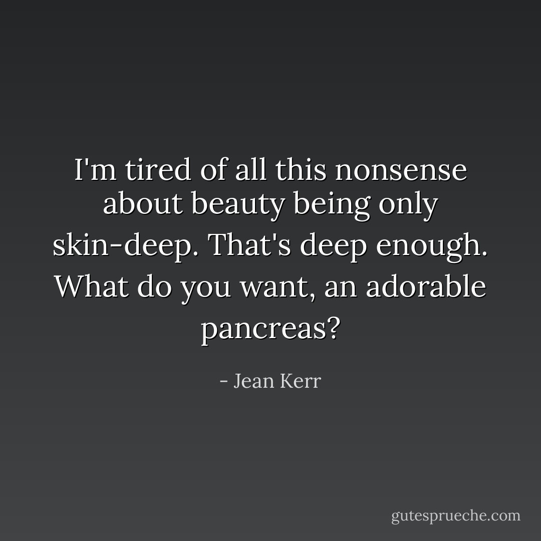 I'm tired of all this nonsense about beauty being only skin-deep. That's deep enough. What do you want, an adorable pancreas? - Jean Kerr