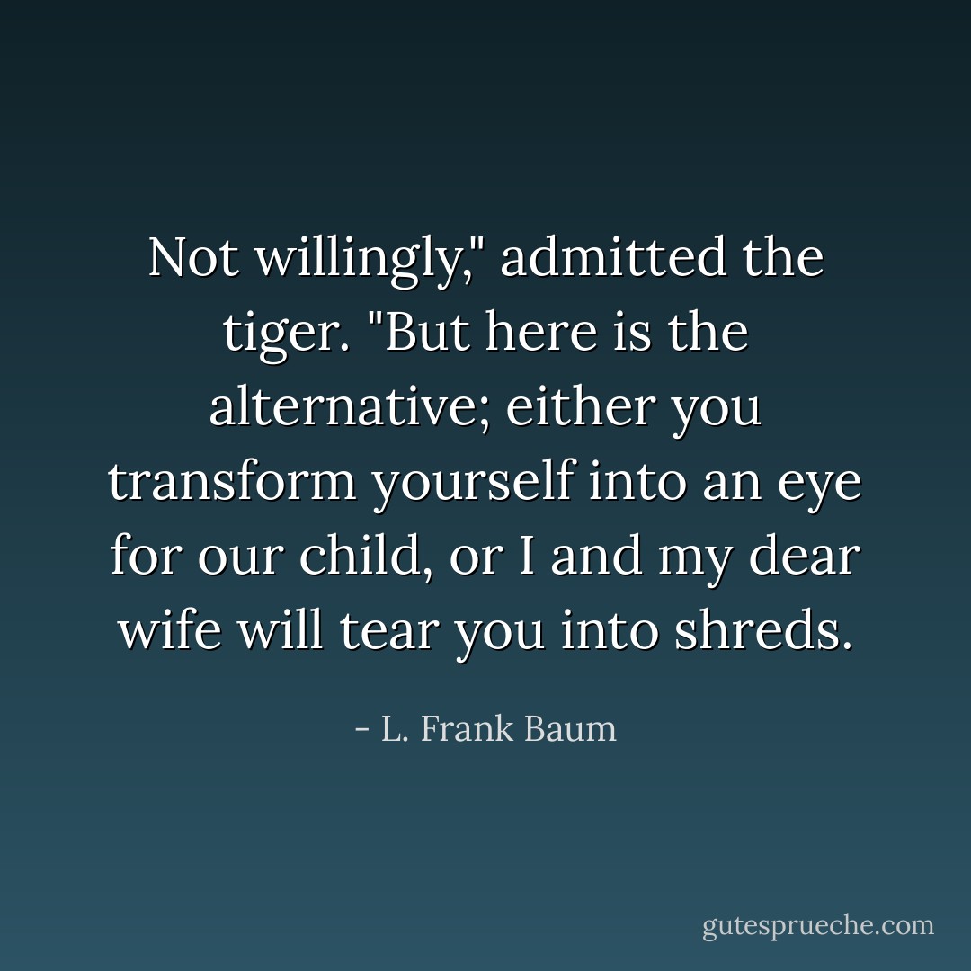 Not willingly," admitted the tiger. "But here is the alternative; either you transform yourself into an eye for our child, or I and my dear wife will tear you into shreds. - L. Frank Baum