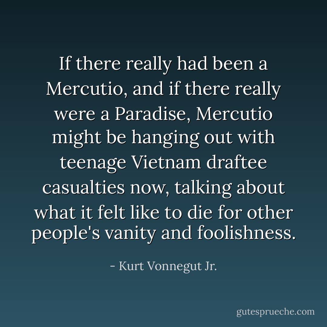 If there really had been a Mercutio, and if there really were a Paradise, Mercutio might be hanging out with teenage Vietnam draftee casualties now, talking about what it felt like to die for other people's vanity and foolishness. - Kurt Vonnegut Jr.