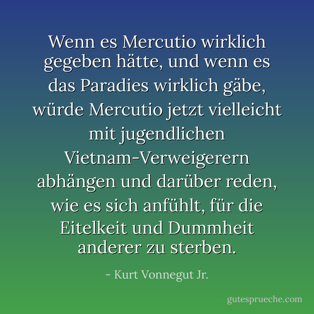 Wenn es Mercutio wirklich gegeben hätte, und wenn es das Paradies wirklich gäbe, würde Mercutio jetzt vielleicht mit jugendlichen Vietnam-Verweigerern abhängen und darüber reden, wie es sich anfühlt, für die Eitelkeit und Dummheit anderer zu sterben. - Kurt Vonnegut Jr.<