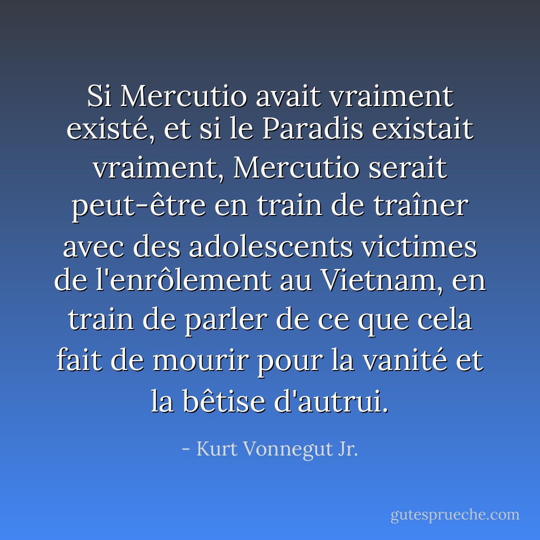 Si Mercutio avait vraiment existé, et si le Paradis existait vraiment, Mercutio serait peut-être en train de traîner avec des adolescents victimes de l'enrôlement au Vietnam, en train de parler de ce que cela fait de mourir pour la vanité et la bêtise d'autrui. - Kurt Vonnegut Jr.