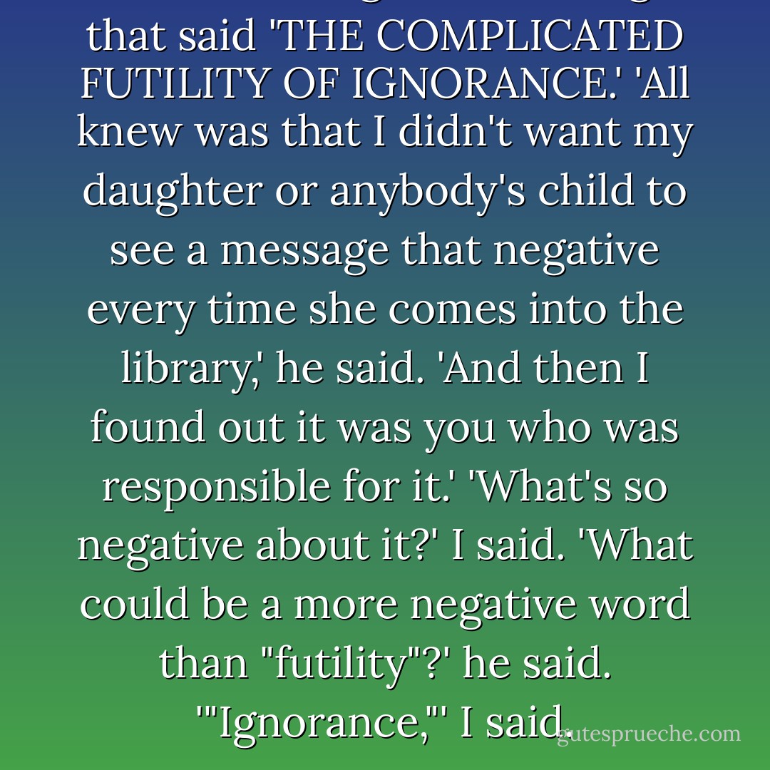 He was talking about the sign that said 'THE COMPLICATED FUTILITY OF IGNORANCE.'<br />'All knew was that I didn't want my daughter or anybody's child to see a message that negative every time she comes into the library,' he said. 'And then I found out it was you who was responsible for it.'<br />'What's so negative about it?' I said.<br />'What could be a more negative word than "futility"?' he said.<br />'"Ignorance,"' I said. - Kurt Vonnegut Jr.