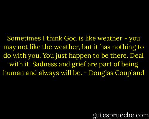 Sometimes I think God is like weather - you may not like<br />the weather, but it has nothing to do with you. You just happen to be there. Deal with it. Sadness<br />and grief are part of being human and always will be. - Douglas Coupland