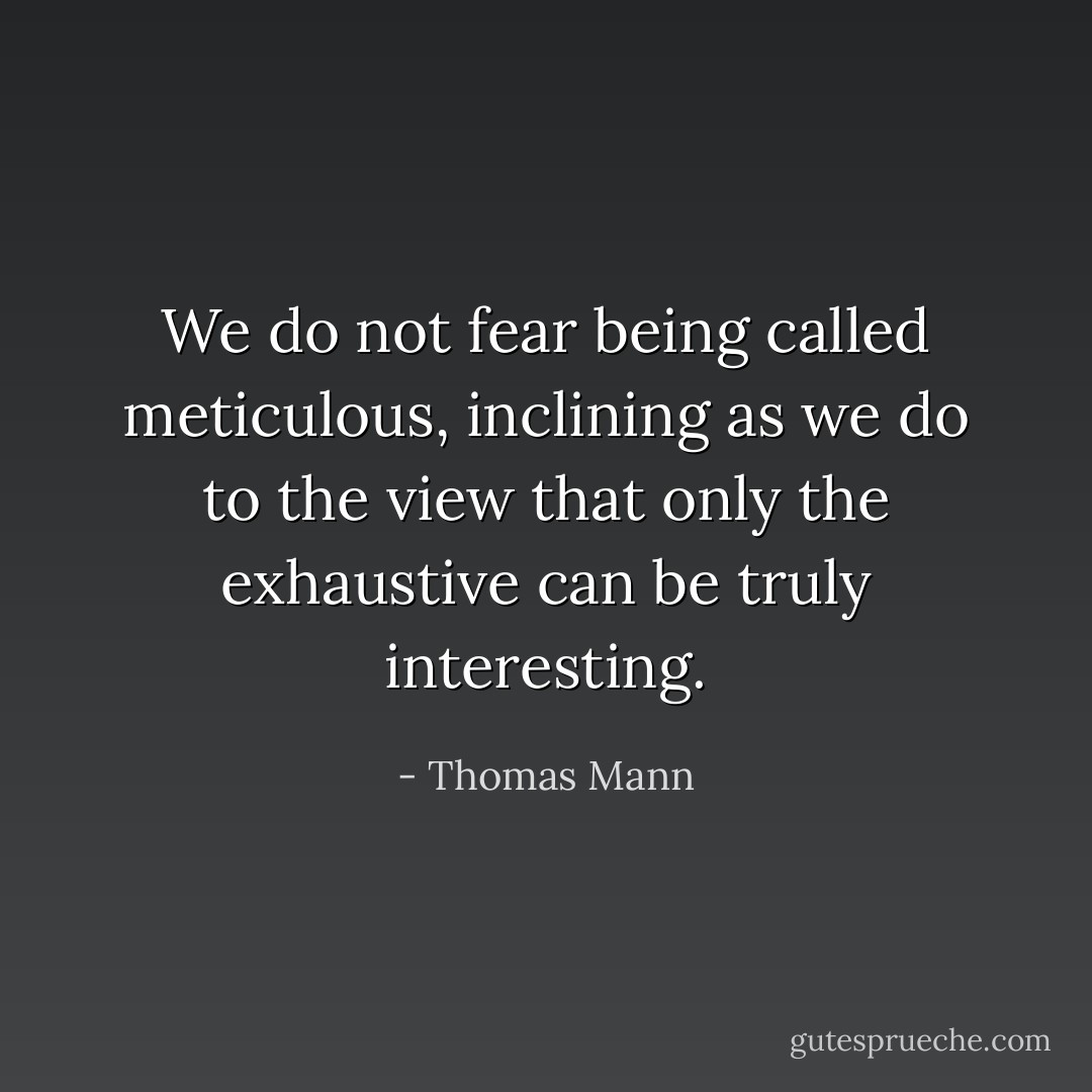 We do not fear being called meticulous, inclining as we do to the view that only the exhaustive can be truly interesting. - Thomas Mann
