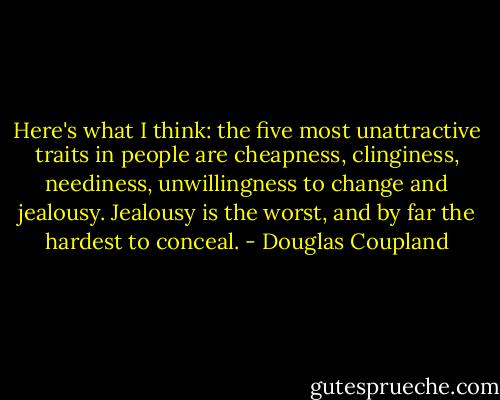 Here's what I think: the five most<br />unattractive traits in people are cheapness, clinginess, neediness, unwillingness to change and<br />jealousy. Jealousy is the worst, and by far the hardest to conceal. - Douglas Coupland