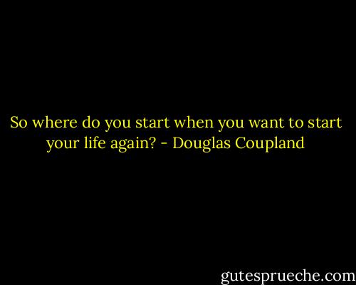 So where do you start when you want to start your life again? - Douglas Coupland
