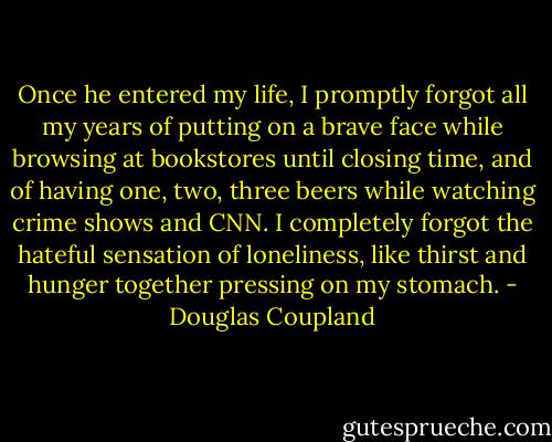 Once he entered my life, I promptly forgot all my years of putting on a brave face while browsing<br />at bookstores until closing time, and of having one, two, three beers while watching crime shows<br />and CNN. I completely forgot the hateful sensation of loneliness, like thirst and hunger together<br />pressing on my stomach. - Douglas Coupland