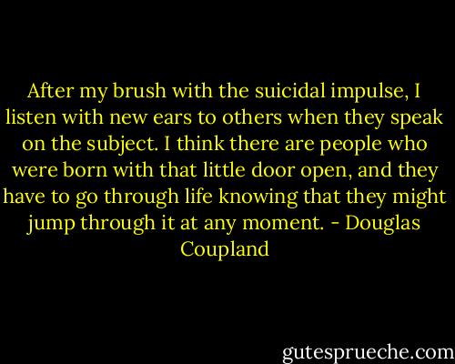 After my brush with the suicidal impulse, I listen with new ears to others when they<br />speak on the subject. I think there are people who were born with that little door open, and they<br />have to go through life knowing that they might jump through it at any moment. - Douglas Coupland