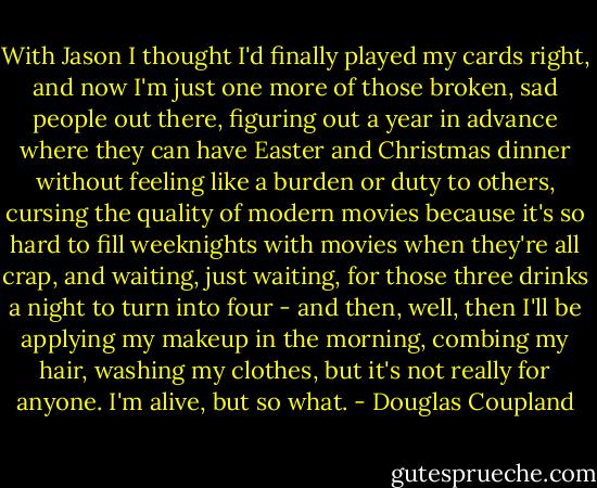 With Jason I thought I'd finally played my cards right, and now I'm just one more of those<br />broken, sad people out there, figuring out a year in advance where they can have Easter and<br />Christmas dinner without feeling like a burden or duty to others, cursing the quality of modern<br />movies because it's so hard to fill weeknights with movies when they're all crap, and waiting, just<br />waiting, for those three drinks a night to turn into four - and then, well, then I'll be applying my<br />makeup in the morning, combing my hair, washing my clothes, but it's not really for anyone. I'm<br />alive, but so what. - Douglas Coupland