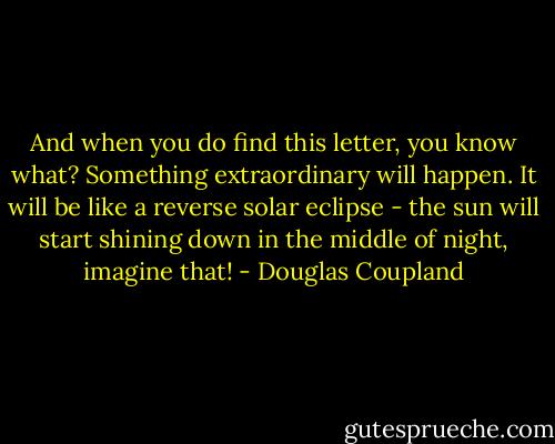 And when you do find this letter, you know<br />what? Something extraordinary will happen. It will be like a reverse solar eclipse - the sun will<br />start shining down in the middle of night, imagine that! - Douglas Coupland