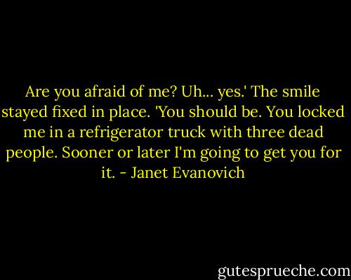 Are you afraid of me?<br />Uh... yes.'<br />The smile stayed fixed in place. 'You should be. You locked me in a refrigerator truck with three dead people. Sooner or later I'm going to get you for it. - Janet Evanovich