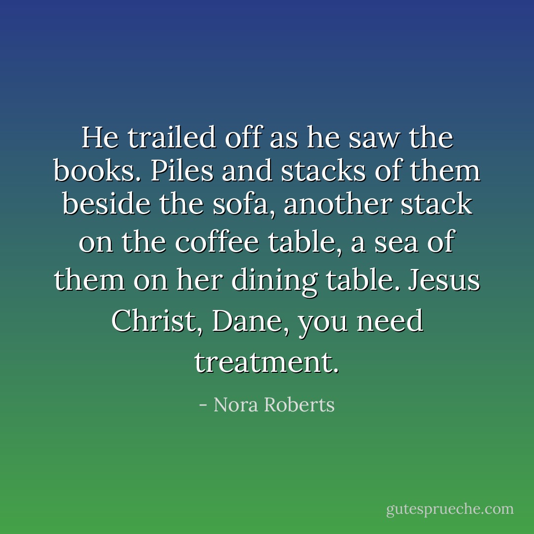 He trailed off as he saw the books. Piles and stacks of them beside the sofa, another stack on the coffee table, a sea of them on her dining table.<br />Jesus Christ, Dane, you need treatment. - Nora Roberts