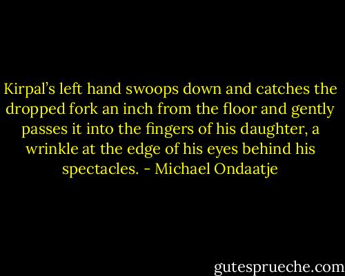 Kirpal’s left hand swoops down and catches the dropped fork an inch from the floor and gently passes it into the fingers of his daughter, a wrinkle at the edge of his eyes behind his spectacles. - Michael Ondaatje