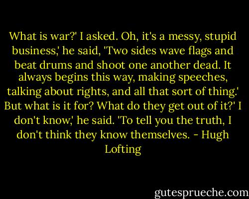 What is war?' I asked.<br />Oh, it's a messy, stupid business,' he said, 'Two sides wave flags and beat drums and shoot one another dead. It always begins this way, making speeches, talking about rights, and all that sort of thing.'<br />But what is it for? What do they get out of it?'<br />I don't know,' he said. 'To tell you the truth, I don't think they know themselves. - Hugh Lofting