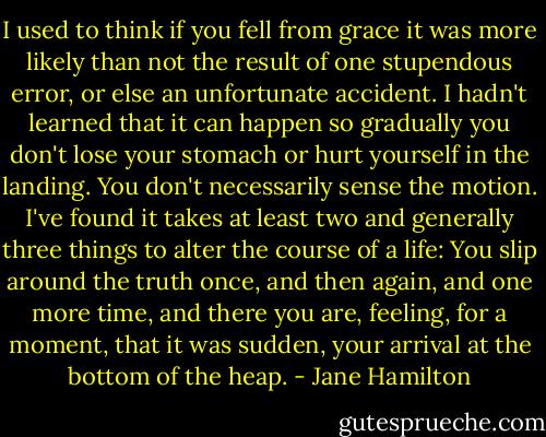I used to think if you fell from grace it was more likely than not the result of one stupendous error, or else an unfortunate accident. I hadn't learned that it can happen so gradually you don't lose your stomach or hurt yourself in the landing. You don't necessarily sense the motion. I've found it takes at least two and generally three things to alter the course of a life: You slip around the truth once, and then again, and one more time, and there you are, feeling, for a moment, that it was sudden, your arrival at the bottom of the heap. - Jane Hamilton