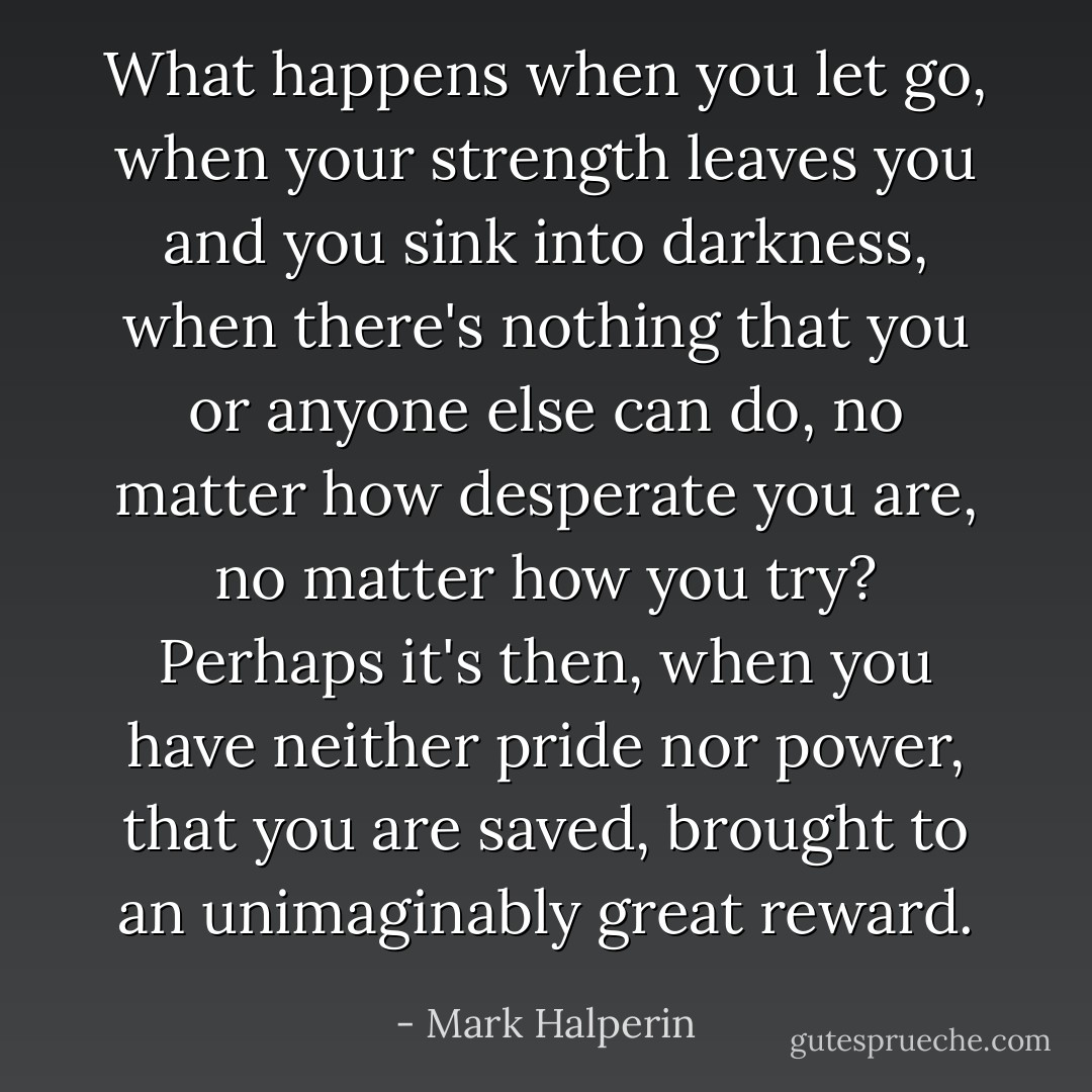 What happens when you let go, when your strength leaves you and you sink into darkness, when there's nothing that you or anyone else can do, no matter how desperate you are, no matter how you try? Perhaps it's then, when you have neither pride nor power, that you are saved, brought to an unimaginably great reward. - Mark Halperin