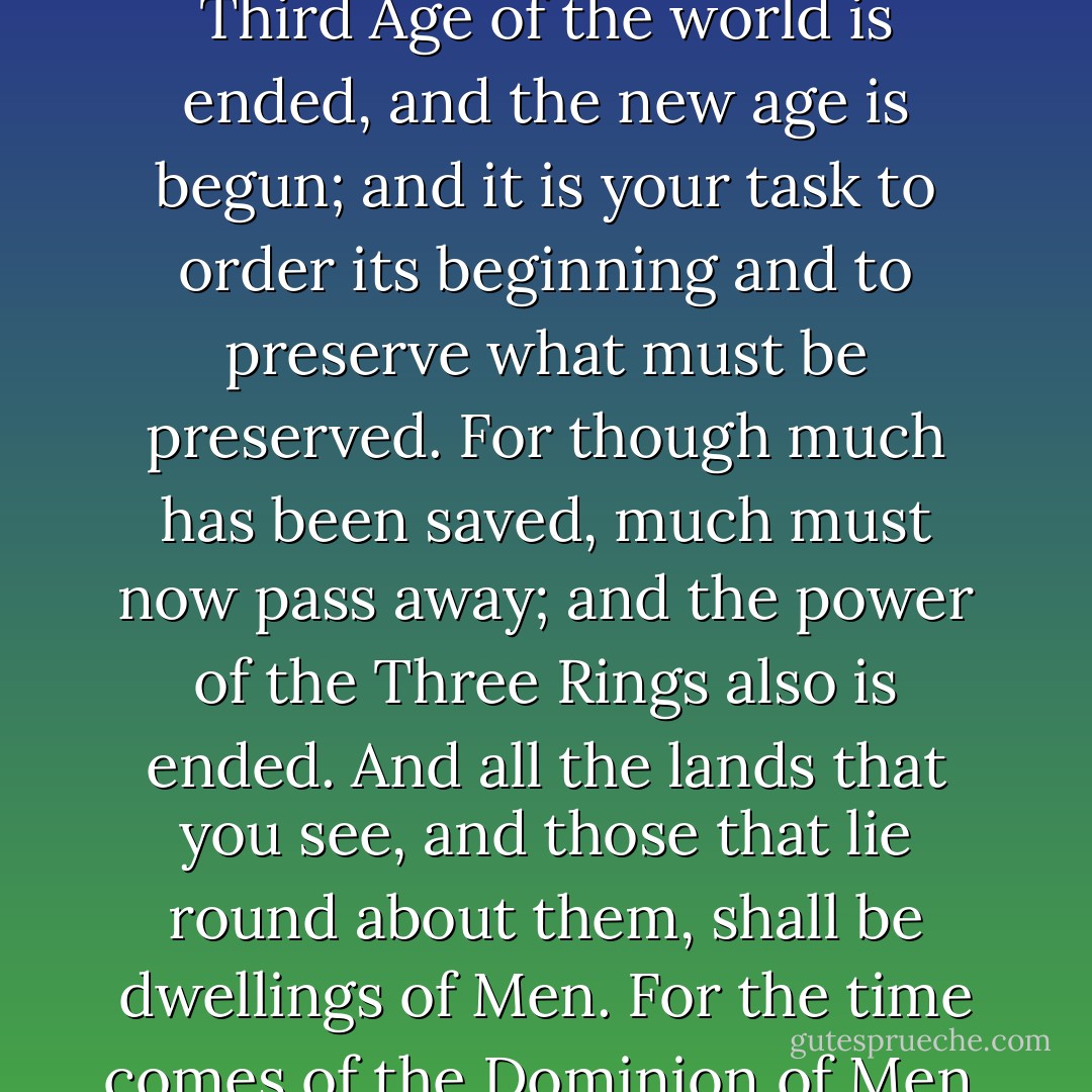 And Gandalf said: "This is your realm, and the heart of the greater realm that shall be. The Third Age of the world is ended, and the new age is begun; and it is your task to order its beginning and to preserve what must be preserved. For though much has been saved, much must now pass away; and the power of the Three Rings also is ended. And all the lands that you see, and those that lie round about them, shall be dwellings of Men. For the time comes of the Dominion of Men, and the Elder Kindred shall fade or depart. - J.R.R. Tolkien