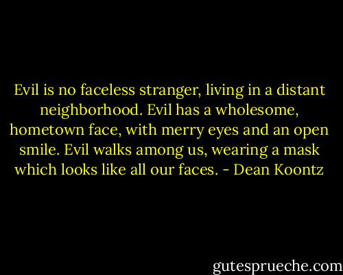 Evil is no faceless stranger, living in a distant neighborhood. Evil has a wholesome, hometown face, with merry eyes and an open smile. Evil walks among us, wearing a mask which looks like all our faces. - Dean Koontz