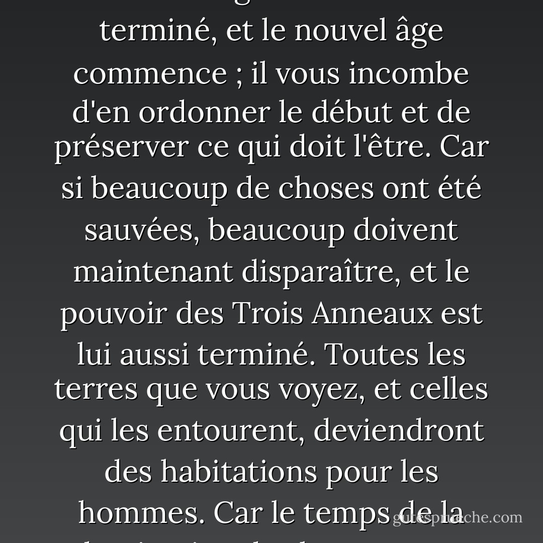 Et Gandalf dit : "Ceci est votre royaume, et le cœur du plus grand royaume qui sera. Le troisième âge du monde est terminé, et le nouvel âge commence ; il vous incombe d'en ordonner le début et de préserver ce qui doit l'être. Car si beaucoup de choses ont été sauvées, beaucoup doivent maintenant disparaître, et le pouvoir des Trois Anneaux est lui aussi terminé. Toutes les terres que vous voyez, et celles qui les entourent, deviendront des habitations pour les hommes. Car le temps de la domination des hommes est venu, et les Anciens s'éteindront ou disparaîtront. - J.R.R. Tolkien