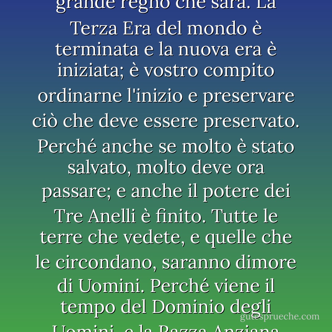 E Gandalf disse: "Questo è il vostro regno e il cuore del più grande regno che sarà. La Terza Era del mondo è terminata e la nuova era è iniziata; è vostro compito ordinarne l'inizio e preservare ciò che deve essere preservato. Perché anche se molto è stato salvato, molto deve ora passare; e anche il potere dei Tre Anelli è finito. Tutte le terre che vedete, e quelle che le circondano, saranno dimore di Uomini. Perché viene il tempo del Dominio degli Uomini, e la Razza Anziana svanirà o se ne andrà. - J.R.R. Tolkien