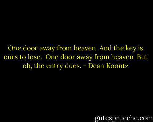One door away from heaven <br />And the key is ours to lose. <br />One door away from heaven <br />But oh, the entry dues. - Dean Koontz