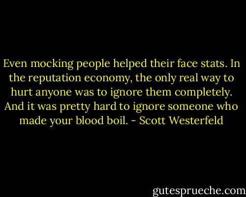 Even mocking people helped their face stats. In the reputation economy, the only real way to hurt anyone was to ignore them completely. And it was pretty hard to ignore someone who made your blood boil. - Scott Westerfeld