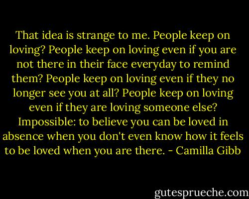 That idea is strange to me. People keep on loving? People keep on loving even if you are not there in their face everyday to remind them? People keep on loving even if they no longer see you at all? People keep on loving even if they are loving someone else? Impossible: to believe you can be loved in absence when you don't even know how it feels to be loved when you are there. - Camilla Gibb