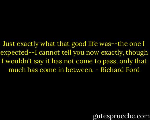 Just exactly what that good life was--the one I expected--I cannot tell you now exactly, though I wouldn't say it has not come to pass, only that much has come in between. - Richard Ford