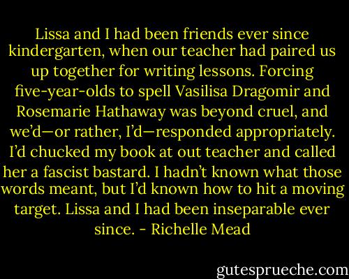 Lissa and I had been friends ever since kindergarten, when our teacher had paired us up together for writing lessons. Forcing five-year-olds to spell Vasilisa Dragomir and Rosemarie Hathaway was beyond cruel, and we’d—or rather, I’d—responded appropriately. I’d chucked my book at out teacher and called her a fascist bastard. I hadn’t known what those words meant, but I’d known how to hit a moving target.<br />Lissa and I had been inseparable ever since. - Richelle Mead