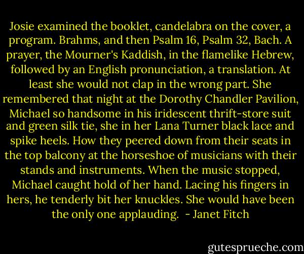 Josie examined the booklet, candelabra on the cover, a program. Brahms, and then Psalm 16, Psalm 32, Bach. A prayer, the Mourner's Kaddish, in the flamelike Hebrew, followed by an English pronunciation, a translation. At least she would not clap in the wrong part. She remembered that night at the Dorothy Chandler Pavilion, Michael so handsome in his iridescent thrift-store suit and green silk tie, she in her Lana Turner black lace and spike heels. How they peered down from their seats in the top balcony at the horseshoe of musicians with their stands and instruments. When the music stopped, Michael caught hold of her hand. Lacing his fingers in hers, he tenderly bit her knuckles. She would have been the only one applauding.  - Janet Fitch