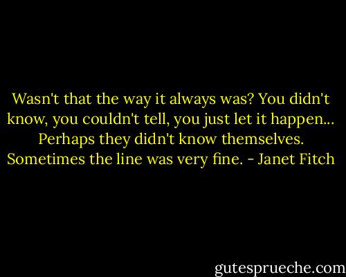 Wasn't that the way it always was? You didn't know, you couldn't tell, you just let it happen... Perhaps they didn't know themselves. Sometimes the line was very fine. - Janet Fitch
