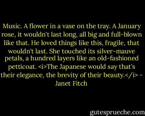Music. A flower in a vase on the tray. A January rose, it wouldn't last long, all big and full-blown like that. He loved things like this, fragile, that wouldn't last. She touched its silver-mauve petals, a hundred layers like an old-fashioned petticoat. <i>The Japanese would say that's their elegance, the brevity of their beauty.</i> - Janet Fitch