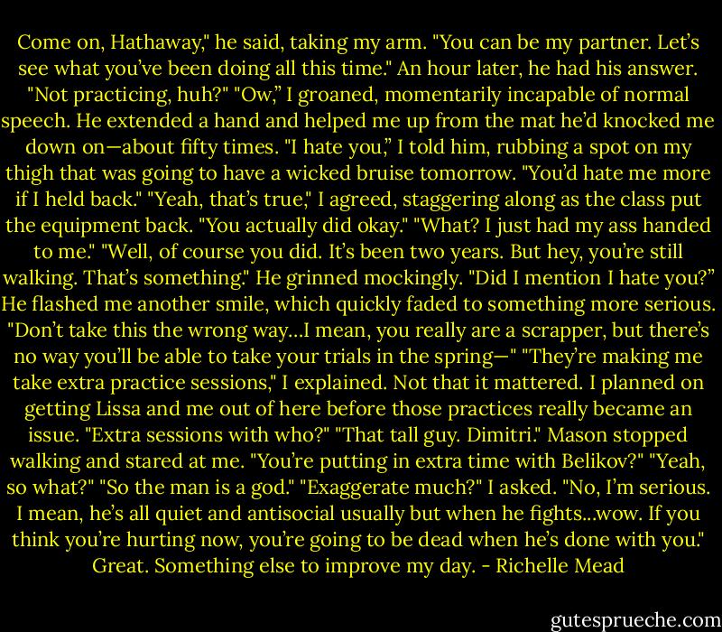 Come on, Hathaway," he said, taking my arm. "You can be my partner. Let’s see what you’ve been doing all this time."<br />An hour later, he had his answer.<br />"Not practicing, huh?"<br />"Ow,” I groaned, momentarily incapable of normal speech.<br />He extended a hand and helped me up from the mat he’d knocked me down on—about fifty times.<br />"I hate you,” I told him, rubbing a spot on my thigh that was going to have a wicked bruise tomorrow.<br />"You’d hate me more if I held back."<br />"Yeah, that’s true," I agreed, staggering along as the class put the equipment back.<br />"You actually did okay."<br />"What? I just had my ass handed to me."<br />"Well, of course you did. It’s been two years. But hey, you’re still walking. That’s something." He grinned mockingly.<br />"Did I mention I hate you?”<br />He flashed me another smile, which quickly faded to something more serious. "Don’t take this the wrong way…I mean, you really are a scrapper, but there’s no way you’ll be able to take your trials in the spring—"<br />"They’re making me take extra practice sessions," I explained. Not that it mattered. I planned on getting Lissa and me out of here before those practices really became an issue.<br />"Extra sessions with who?"<br />"That tall guy. Dimitri."<br />Mason stopped walking and stared at me. "You’re putting in extra time with Belikov?"<br />"Yeah, so what?"<br />"So the man is a god."<br />"Exaggerate much?" I asked.<br />"No, I’m serious. I mean, he’s all quiet and antisocial usually but when he fights...wow. If you think you’re hurting now, you’re going to be dead when he’s done with you."<br />Great. Something else to improve my day. - Richelle Mead