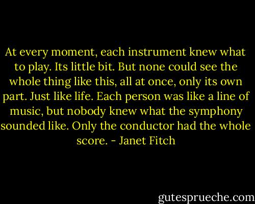At every moment, each instrument knew what to play. Its little bit. But none could see the whole thing like this, all at once, only its own part. Just like life. Each person was like a line of music, but nobody knew what the symphony sounded like. Only the conductor had the whole score. - Janet Fitch