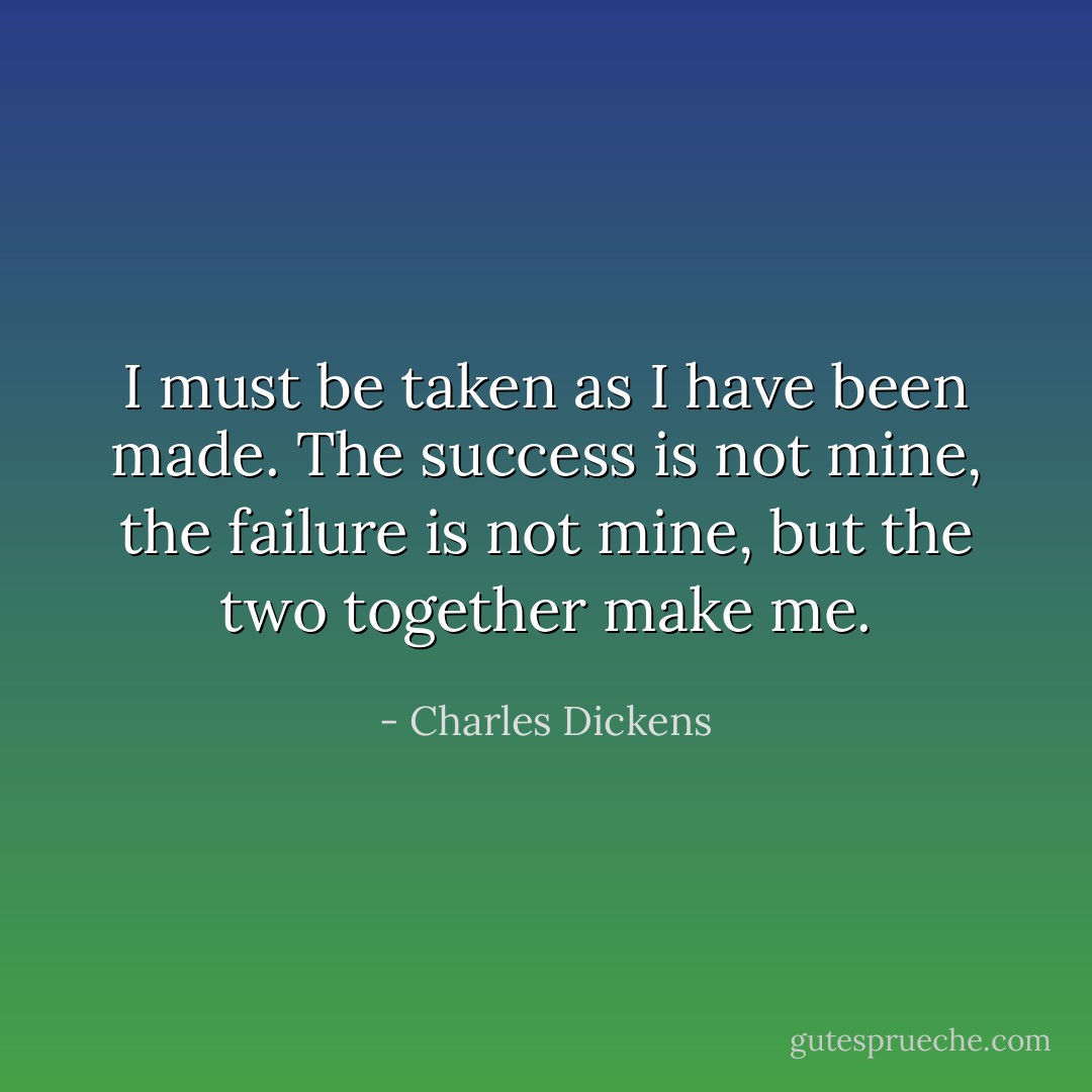 I must be taken as I have been made. The success is not mine, the failure is not mine, but the two together make me. - Charles Dickens