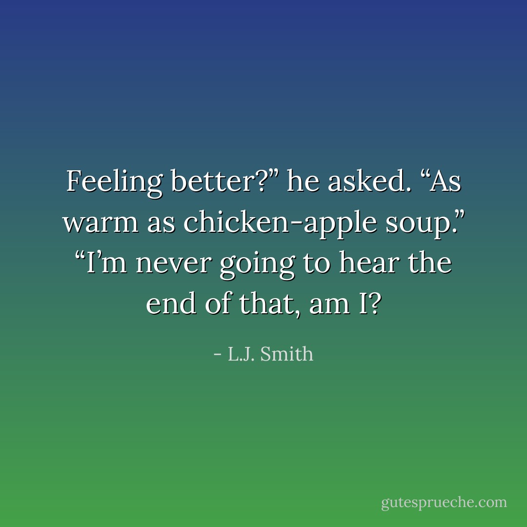 Feeling better?” he asked.<br />“As warm as chicken-apple soup.”<br />“I’m never going to hear the end of that, am I? - L.J. Smith