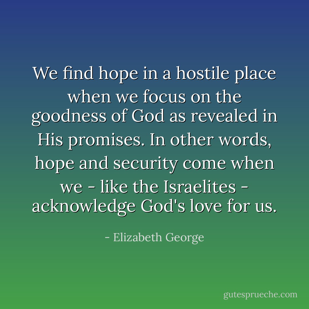 We find hope in a hostile place when we focus on the goodness of God as revealed in His promises. In other words, hope and security come when we - like the Israelites - acknowledge God's love for us. - Elizabeth George