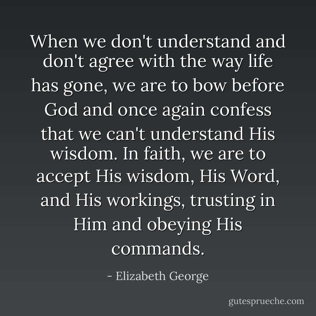 When we don't understand and don't agree with the way life has gone, we are to bow before God and once again confess that we can't understand His wisdom. In faith, we are to accept His wisdom, His Word, and His workings, trusting in Him and obeying His commands. - Elizabeth George
