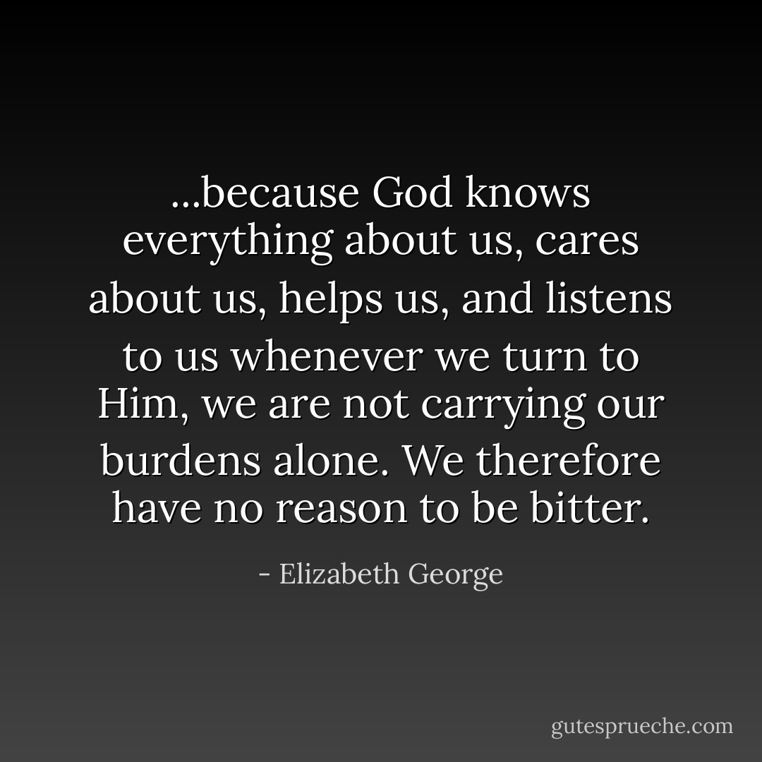...because God knows everything about us, cares about us, helps us, and listens to us whenever we turn to Him, we are not carrying our burdens alone. We therefore have no reason to be bitter. - Elizabeth George