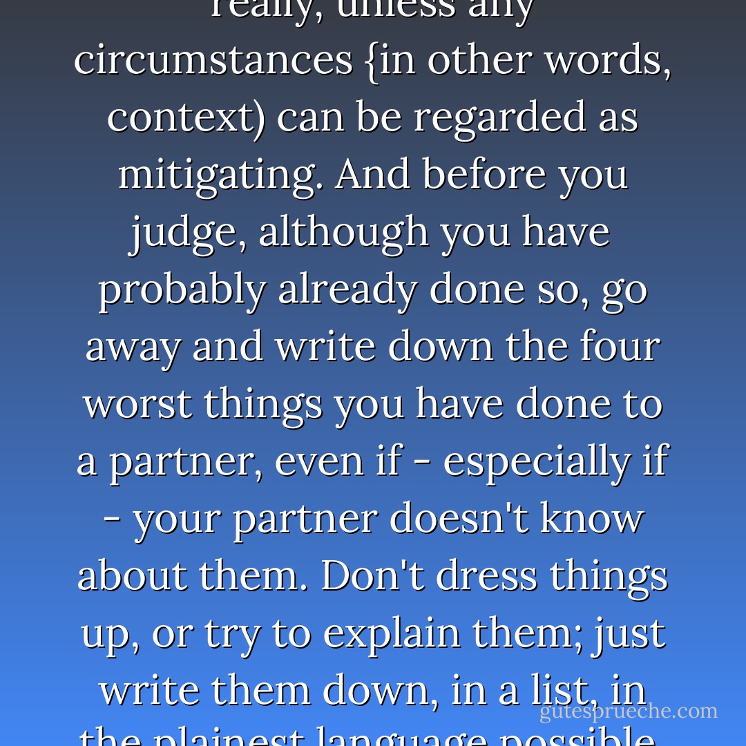 Did I do and say these things? Yes, I did. Are there any mitigating circumstances? Not really, unless any circumstances {in other words, context) can be regarded as mitigating. And before you judge, although you have probably already done so, go away and write down the four worst things you have done to a partner, even if - especially if - your partner doesn't know about them. Don't dress things up, or try to explain them; just write them down, in a list, in the plainest language possible. Finished? Ok, so who's the arsehole now? - Nick Hornby