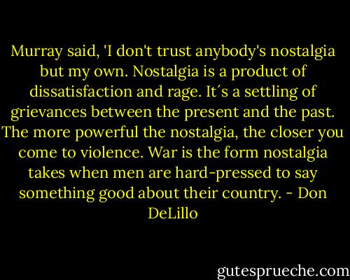 Murray said, 'I don't trust anybody's nostalgia but my own. Nostalgia is a product of dissatisfaction and rage. It´s a settling of grievances between the present and the past. The more powerful the nostalgia, the closer you come to violence. War is the form nostalgia takes when men are hard-pressed to say something good about their country. - Don DeLillo