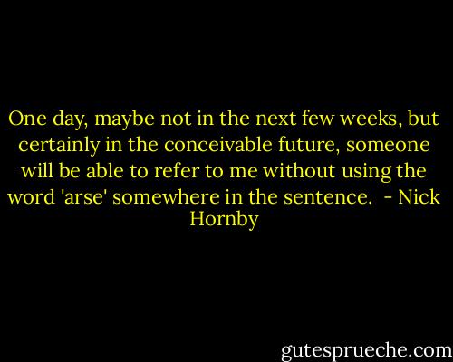 One day, maybe not in the next few weeks, but certainly in the conceivable future, someone will be able to refer to me without using the word 'arse' somewhere in the sentence.  - Nick Hornby