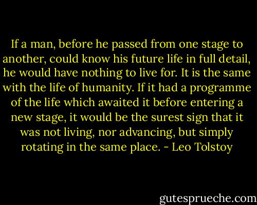 If a man, before he passed from one stage to another, could know his future life in full detail, he would have nothing to live for. It is the same with the life of humanity. If it had a programme of the life which awaited it before entering a new stage, it would be the surest sign that it was not living, nor advancing, but simply rotating in the same place. - Leo Tolstoy
