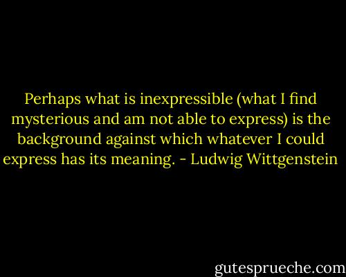 Perhaps what is inexpressible (what I find mysterious and am not able to express) is the background against which whatever I could express has its meaning. - Ludwig Wittgenstein
