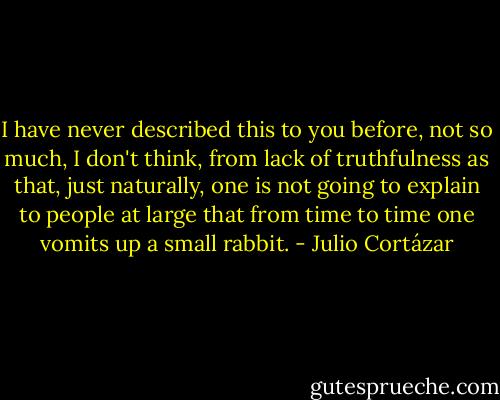 I have never described this to you before, not so much, I don't think, from lack of truthfulness as that, just naturally, one is not going to explain to people at large that from time to time one vomits up a small rabbit. - Julio Cortázar