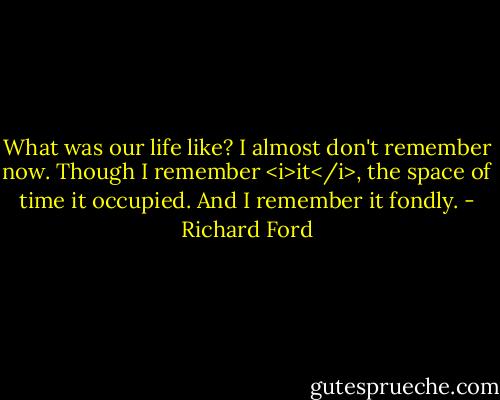 What was our life like? I almost don't remember now. Though I remember <i>it</i>, the space of time it occupied. And I remember it fondly. - Richard Ford