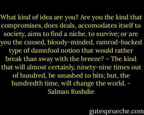 What kind of idea are you? Are you the kind that compromises, does deals, accomodates itself to society, aims to find a niche, to survive; or are you the cussed, bloody-minded, ramrod-backed type of damnfool notion that would rather break than sway with the breeze? – The kind that will almost certainly, ninety-nine times out of hundred, be smashed to bits; but, the hundredth time, will change the world. - Salman Rushdie