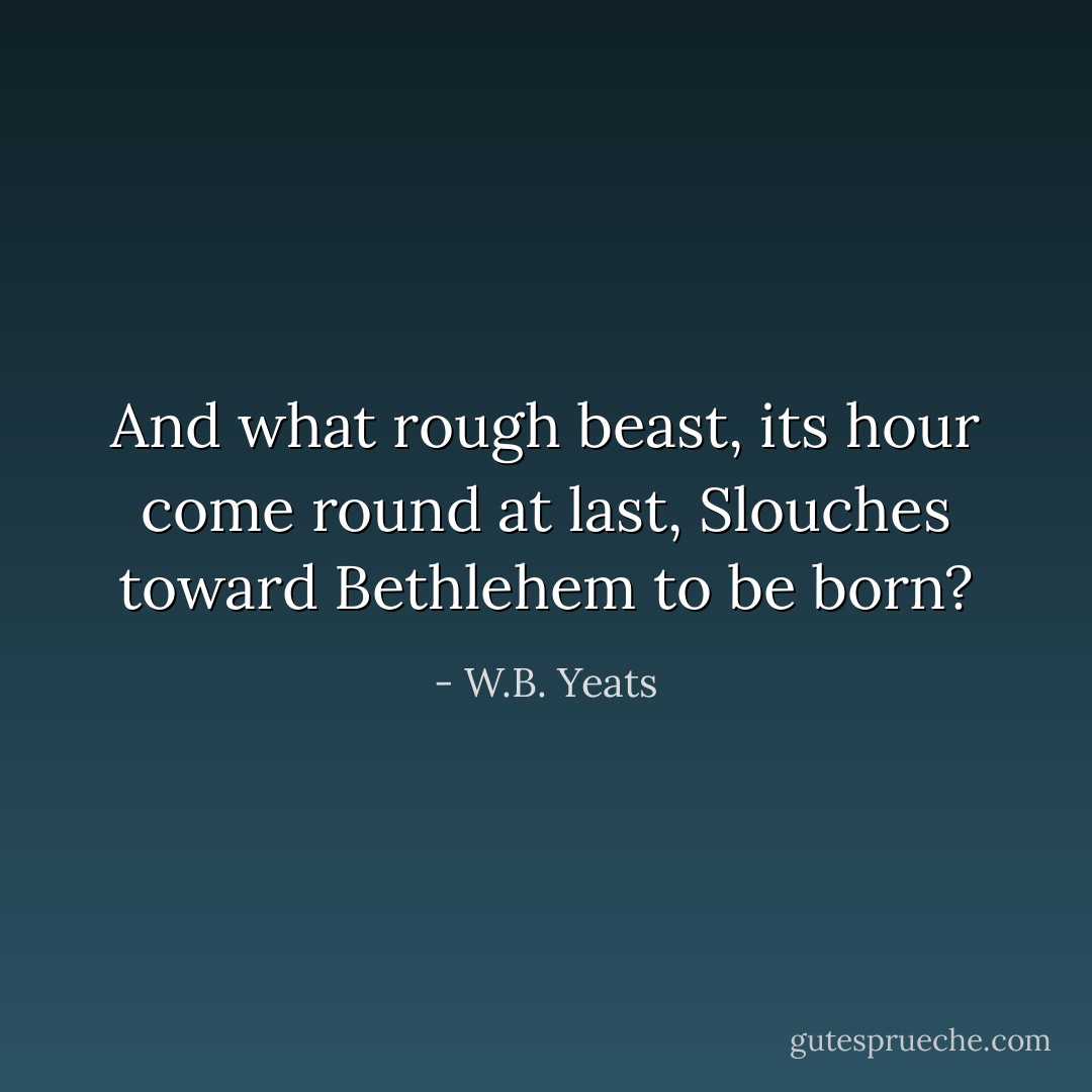 And what rough beast, its hour come round at last,<br />Slouches toward Bethlehem to be born? - W.B. Yeats