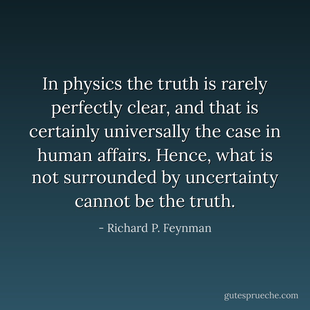 In physics the truth is rarely perfectly clear, and that is certainly universally the case in human affairs. Hence, what is not surrounded by uncertainty cannot be the truth. - Richard P. Feynman
