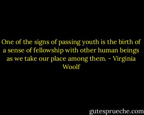 One of the signs of passing youth is the birth of a sense of fellowship with other human beings as we take our place among them. - Virginia Woolf
